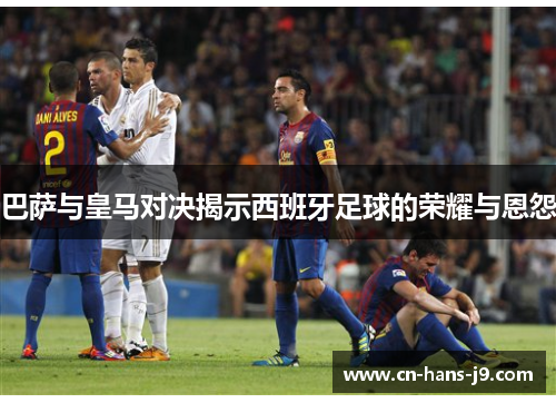 巴萨与皇马对决揭示西班牙足球的荣耀与恩怨