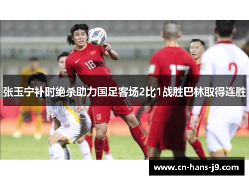 张玉宁补时绝杀助力国足客场2比1战胜巴林取得连胜
