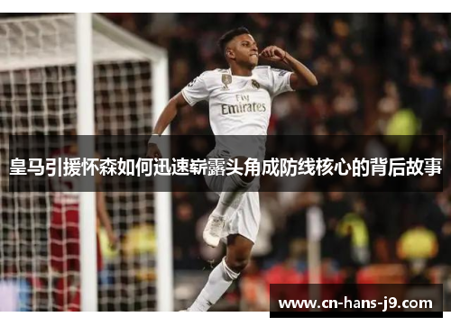 皇马引援怀森如何迅速崭露头角成防线核心的背后故事