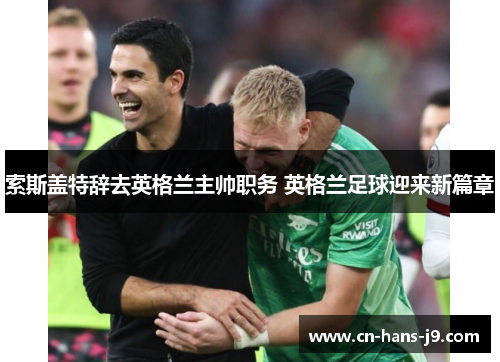 索斯盖特辞去英格兰主帅职务 英格兰足球迎来新篇章